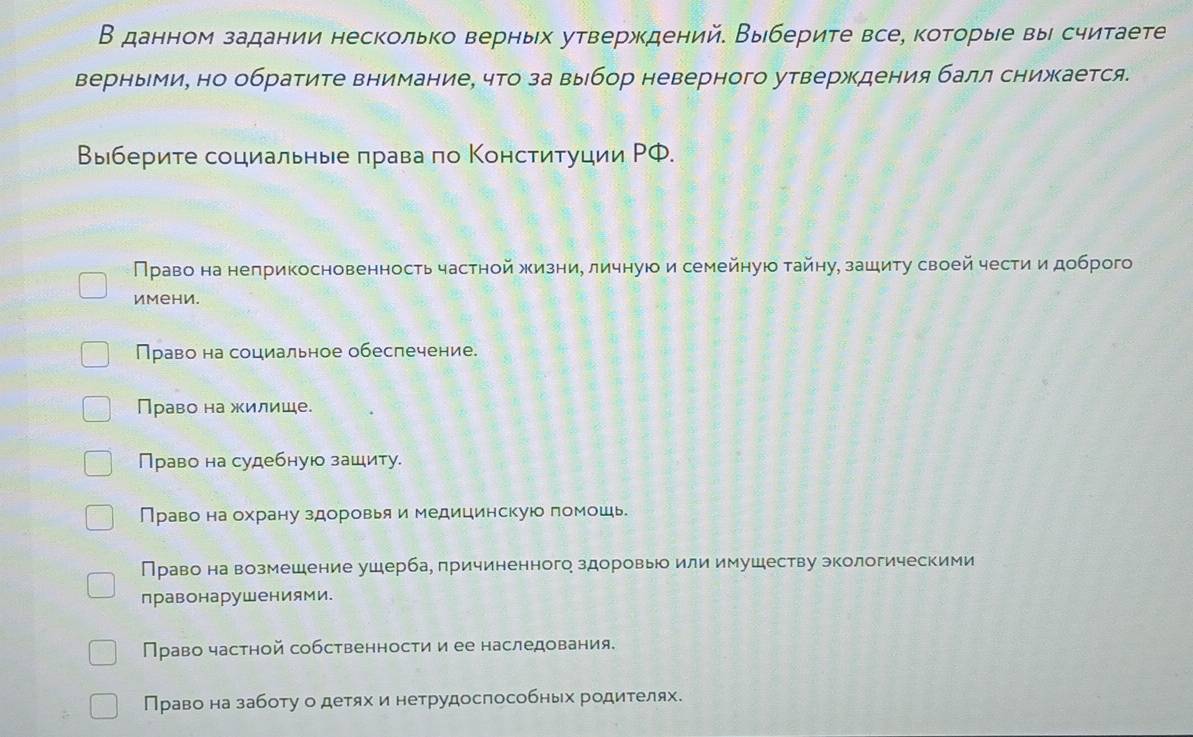 В данном задании несколько верньх утверждений. Выберите все, которые вы считаете
верными, но обратите внимание, что за выбор неверного утверждения балл снижается.
Выберите социальные πрава по Конституции РФ.
Право на неприкосновенность частной жизние личнуюо и семейнуюо тайну, зашиτу своей чести и доброго
имени.
Право на социальное обеслечение.
Право на жилице.
Право на судебную зашиту.
Право на охрану здоровья и медицинскую помошь
Право на возмешение ушерба, причиненного здоровь или имушеству экологическими
правонарушениями.
Право частной собственности и ее наследования.
Право на заботу о детях и нетрудоспособньх родителях.