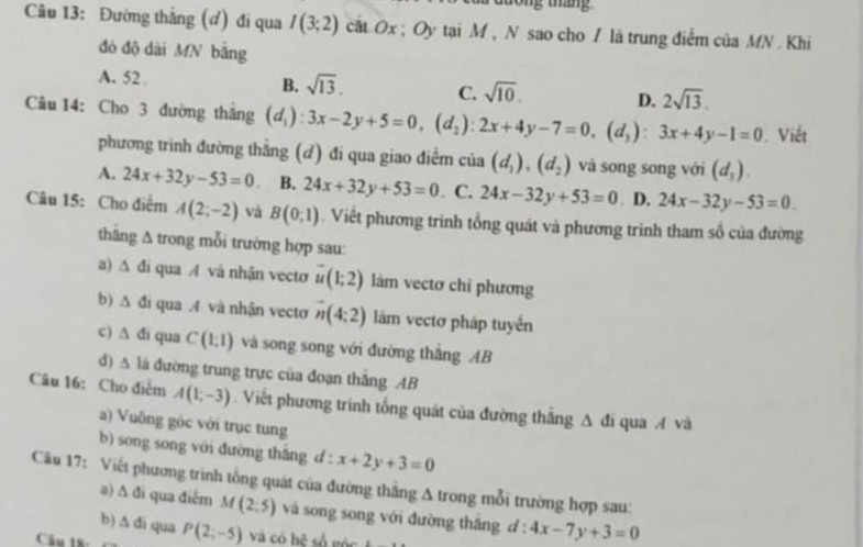 tong tháng 
Câu 13: Đường thắng (đ) đi qua I(3;2) cat Ox ; Oy tại M , N sao cho / là trung điểm của MN. Khi
đó độ dài MN bằng
A. 52 . B. sqrt(13). C. sqrt(10). D. 2sqrt(13).
Câu 14: Cho 3 đường thắng (d_i):3x-2y+5=0,(d_2):2x+4y-7=0,(d_3):3x+4y-1=0. Viết
phương trình đường thắng (d) đi qua giao điểm cia(d_1),(d_2) và song song với (d_3).
A. 24x+32y-53=0 B. 24x+32y+53=0. C. 24x-32y+53=0. D. 24x-32y-53=0.
Câu 15: Cho điểm A(2;-2) và B(0,1). Viết phương trình tổng quát và phương trình tham số của đường
thăng A trong mỗi trường hợp sau:
a) Δ đi qua A và nhận vecto vector u(1;2) làm vectơ chỉ phương
b) Δ đi qua4 và nhận vecto overline n(4:2) làm vectơ pháp tuyến
c) A đi qua C(1;1) và song song với đường thắng AB
d) △ 1 đá đường trung trực của đoạn thắng AB
Câu 16: Cho điễm A(1,-3) Viết phương trinh tổng quát của đường thắng △ di qua A và
) Vuông gộc với trục tung
b) song song với đường thắng d : x+2y+3=0
Câu 17: Viết phương trình tổng quát của đường thẳng A trong mỗi trường hợp sau:
a) 1 d_1 qua điễm M (2:5) và song song với đường thắng d:4x-7y+3=0
b) △ di qua
Câu 18 P(2;-5) và có hệ số góc