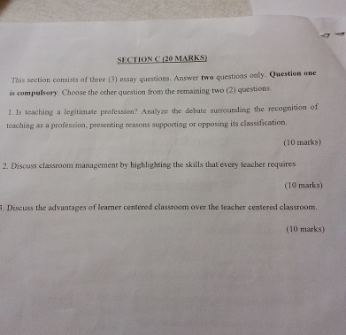 This section consists of three (3) essay questions. Answer two questions only. Question one 
is compulsory. Choose the other question from the remaining two (2) questions 
1. Is teaching a legitimate profession? Analyze the debate surrounding the recognition of 
teaching as a profession, presenting reasons supporting or opposing its classification. 
(10 marks) 
2. Discuss classroom management by highlighting the skills that every teacher requires 
(10 marks) 
3. Discuss the advantages of learner centered classroom over the teacher centered classroom 
(10 marks)