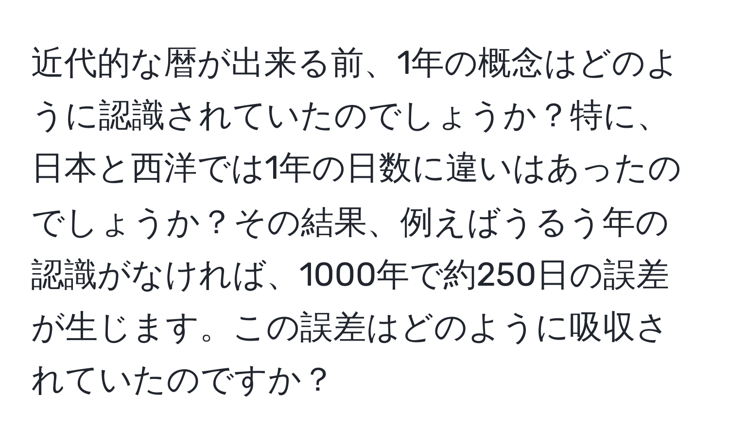 近代的な暦が出来る前、1年の概念はどのように認識されていたのでしょうか？特に、日本と西洋では1年の日数に違いはあったのでしょうか？その結果、例えばうるう年の認識がなければ、1000年で約250日の誤差が生じます。この誤差はどのように吸収されていたのですか？