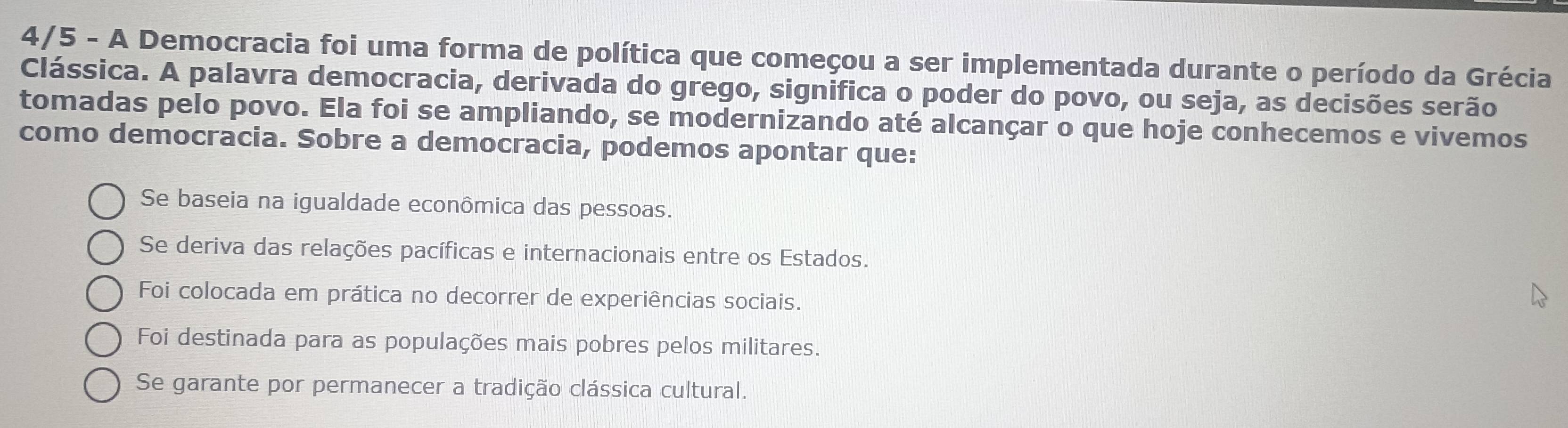 4/5 - A Democracia foi uma forma de política que começou a ser implementada durante o período da Grécia
Clássica. A palavra democracia, derivada do grego, significa o poder do povo, ou seja, as decisões serão
tomadas pelo povo. Ela foi se ampliando, se modernizando até alcançar o que hoje conhecemos e vivemos
como democracia. Sobre a democracia, podemos apontar que:
Se baseia na igualdade econômica das pessoas.
Se deriva das relações pacíficas e internacionais entre os Estados.
Foi colocada em prática no decorrer de experiências sociais.
Foi destinada para as populações mais pobres pelos militares.
Se garante por permanecer a tradição clássica cultural.