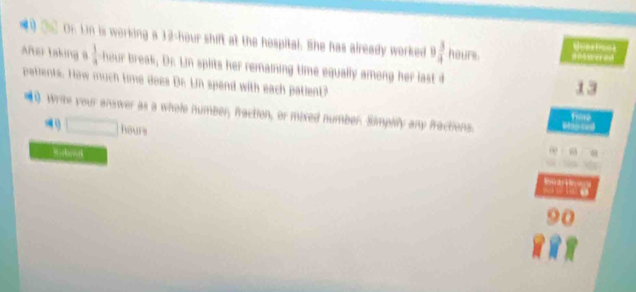 On Un is working a 32-hour shift at the hospital. She has already worked 9 3/4  hours

After taking a  1/a  hour break, Dr. Lin splits her remaining time equally among her last d 
patients. How much time does Dr. Ln spend with each patient? 
13 
Write your answer as a whele number, fraction, or mixed number. Simplify any fractions.
□ ha