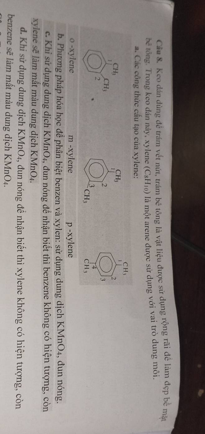 Keo dán dùng để trám vết nứt, trám bê tông là vật liệu được sử dụng rộng rãi để làm đẹp bể mặt
bê tông. Trong keo dán này, xylene (C_8H_10) là một arene được sử dụng với vai trò dung môi.
a. Các công thức cấu tạo của xylene:
CH_3
1 CH_3
CH_3
1
2
CH_3
2
3
2
3
4
CH_3
CH_3
o -xylene m -xylene p -xylene
b. Phương pháp hóa học để phân biệt benzen và xylen: sử dụng dung dịch KMnO4, đun nóng.
c. Khi sử dụng dung dịch KMnO_4 , đun nóng để nhận biết thì benzene không có hiện tượng, còn
xylene sẽ làm mất màu dung dịch KMnO_4. 
d. Khi sử dụng dung dịch KMnO₄, đun nóng để nhận biết thì xylene không có hiện tượng, còn
benzene sẽ làm mất màu dung dịch KMnO_4.