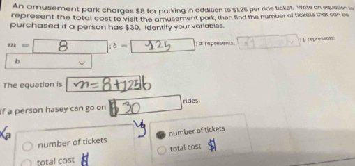 An amusement park charges $8 for parking in addition to $1.25 per ride ticket. Write an equation to 
represent the total cost to visit the amusement park, then find the number of tickets that can be 
purchased if a person has $30. Identify your variables.
m =_ 8 ___; b= __ □ ; æ represents: ; y represents: 
b 
The equation is 
If a person hasey can go on □ rides. 
number of tickets number of tickets 
total cost 
total cos t