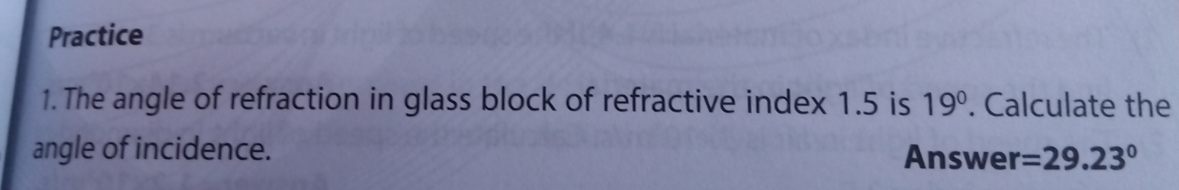 Practice 
1. The angle of refraction in glass block of refractive index 1.5 is 19°. Calculate the 
angle of incidence. Answer =29.23°