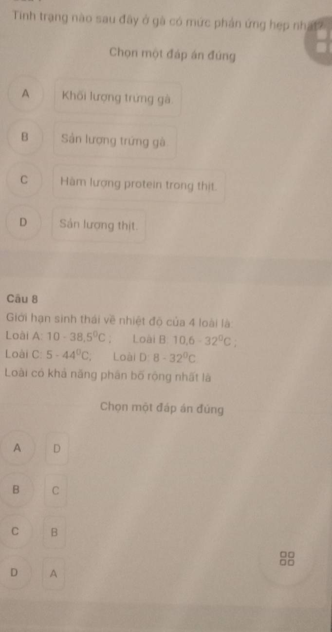 Tinh trạng nào sau đây ở gà có mức phản ứng hẹp nhậất
Chọn một đáp án đúng
A Khối lượng trứng gà
B Sản lượng trứng gà
C Hàm lượng protein trong thịt.
D Sản lượng thịt.
Câu 8
Giới hạn sinh thái về nhiệt độ của 4 loài là:
Loài A:10-38,5^0C Loài B 10.6-32^0C.
Loài C: 5-44^0C Loài D:8-32^0C
Loài có khả năng phân bố rộng nhất là
Chọn một đáp án đúng
A D
B C
C B
□□
□□
D A