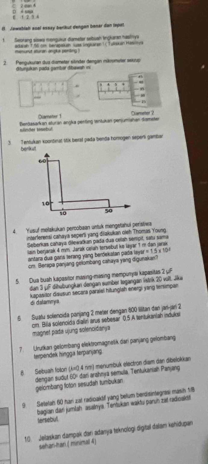 C 2 can A
D 4 saja
E 1 2 3.4
B. Jawablah soal essay berikut dengan benar dan tepat
1 Seorang siswa mengukur diameter sebuah lingkaran hasinya
adaiah 7.56 cm. berapakah was lingkaran ! ( Tuliskan Hasiiaya
monurut aturan angka penting )
2. Pengukuran dua diameter silinder dengan mikrometer sekrup
ditunjukan pada gambar dibawah ini
85
40 3 A 5 40
35
30
25
Diameter 1 Diameter 2
Berdasarkan aturan angka penting tentukan penjumiahan diameter
silinder tesebul
3. Tentukan koordinat titik beral pada benda homogen seperti gambar
berikut
60
10
10
50
4. Yusuf melakukan percobaan untuk mengetahui perstiwa
interferensi cahaya seperti yang dilakukan oleh Thomas Young
Seberkas cahaya dilewatkan pada dua celah sempit, satu sama
lain berjarak 4 mm. Jarak celah tersebut ke layar 1 m dan jarak
antara dua gars terang yang berdekatan pada laya ar=1.5* 10^(-2)
cm Berapa panjang gelombang cahaya yang digunakan?
5. Dua buah kapasitor masing-masing mempunyai kapasitas 2 μF
dan 3 μF dihubungkan dengan sumber tegangan listrik 20 volt. Jika
kapasitor disusun secara paralel hitunglah energi yang tersimpan
di dalamnya
6. Suatu solenoida panjang 2 meter dengan 800 lilitan dan jan-jan 2
cm. Bila solenoida dialiri arus sebesar 0,5 A tentukaniah induksi
magnet pada ujung solenoidanya
7. Urutkan gelombang elektromagnetik dari panjang gelombang
terpendek hingga terpanjang
8 Sebuah foton (λ=0,4 nm) menumbuk electron diam dan dibelokkan
dengan sudut 60º dari arahnya semula, Tentukaniah Panjang
gelombang foton sesudah tumbukan
9. Setelah 60 hari zat radioaktif yang belum berdisintegrasi masih 1/
bagian dari jumlah asalnya. Tentukan waktu paruh zat radioaktif
tersebut.
10. Jelaskan dampak dari adanya teknologi digital dalam kehidupan
sehari-hari.( minimal 4)