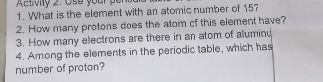 Activity 2. Use your penodi 
1. What is the element with an atomic number of 15? 
2. How many protons does the atom of this element have? 
3. How many electrons are there in an atom of aluminu 
4. Among the elements in the periodic table, which has 
number of proton?