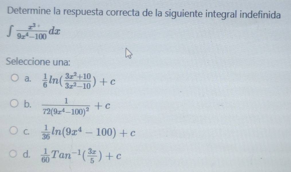 Determine la respuesta correcta de la siguiente integral indefinida
∈t  x^3/9x^4-100 dx
Seleccione una:
a.  1/6 ln ( (3x^2+10)/3x^2-10 )+c
b. frac 172(9x^4-100)^2+c
C.  1/36 ln (9x^4-100)+c
d.  1/60 Tan^(-1)( 3x/5 )+c