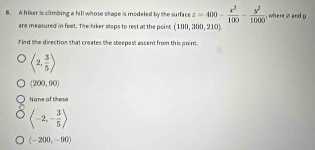 A hiker is climbing a hill whose shape is modeled by the surface z=400- x^2/100 - y^2/1000  , where x and y
are measured in feet. The hiker stops to rest at the point (100,300,210). 
Find the direction that creates the steepest ascent from this point.
langle 2, 3/5 rangle
langle 200,90rangle
None of these
langle -2,- 3/5 rangle
langle -200,-90rangle