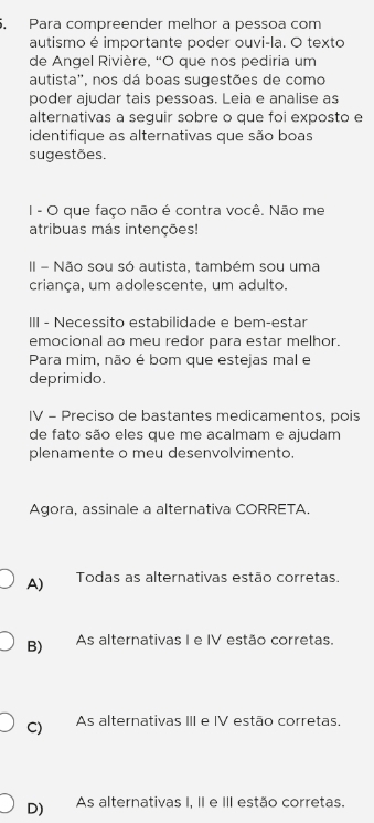 Para compreender melhor a pessoa com
autismo é importante poder ouvi-la. O texto
de Angel Rivière, “O que nos pediria um
autista', nos dá boas sugestões de como
poder ajudar tais pessoas. Leia e analise as
alternativas a seguir sobre o que foi exposto e
identifique as alternativas que são boas
sugestões.
I - O que faço não é contra você. Não me
atribuas más intenções!
II - Não sou só autista, também sou uma
criança, um adolescente, um adulto.
III - Necessito estabilidade e bem-estar
emocional ao meu redor para estar melhor.
Para mim, não é bom que estejas mal e
deprimido.
IV - Preciso de bastantes medicamentos, pois
de fato são eles que me acalmam e ajudam
plenamente o meu desenvolvimento.
Agora, assinale a alternativa CORRETA.
A) Todas as alternativas estão corretas.
B) As alternativas I e IV estão corretas.
C) As alternativas III e IV estão corretas.
D) As alternativas I, II e III estão corretas.