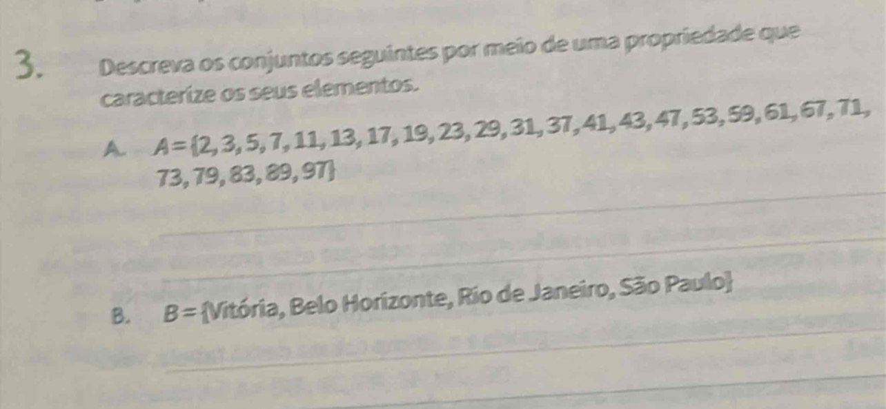 Descreva os conjuntos seguintes por meio de uma propriedade que 
caracterize os seus elementos. 
A. A= 2,3,5,7,11,13,17,19,23,29,31,37,41,43,47,53,59 , 61, 67, 71, 
_
73,79,83,89,97
_ 
_ 
B. B= Vitória, Belo Horizonte, Rio de Janeiro, São Paulo 
_