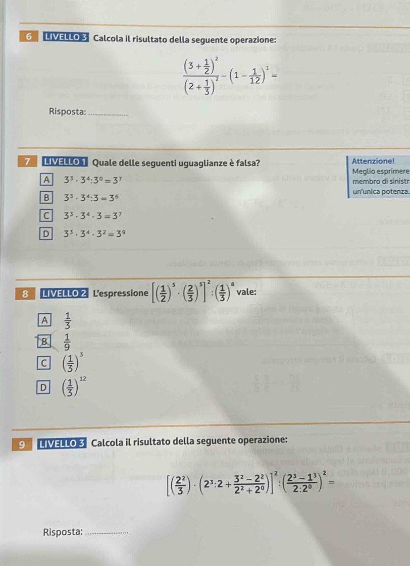 LIVELLO 3 Calcola il risultato della seguente operazione:
frac (3+ 1/2 )^2(2+ 1/3 )^2-(1- 1/12 )^1=
Risposta:_
7 LIVELLO 1 Quale delle seguenti uguaglianze è falsa? Attenzione!
Meglio esprimere
A 3^3· 3^4:3^0=3 7 membro di sinistr
un'unica potenza.
B 3^3· 3^4:3=3^6
C 3^3· 3^4· 3=3^7
D 3^3· 3^4· 3^2=3^9
8 LIVELLO 2 Lespressione [( 1/2 )^5· ( 2/3 )^5]^2:( 1/3 )^8 vale:
A  1/3 
B  1/9 
C ( 1/3 )^3
D ( 1/3 )^12
9 LIVELLO 3 Calcola il risultato della seguente operazione:
[( 2^2/3 )· (2^3:2+ (3^2-2^2)/2^2+2^0 )]^2:( (2^3-1^3)/2:2^0 )^2=
Risposta:_