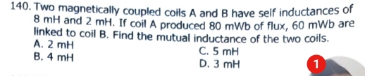 Two magnetically coupled coils A and B have self inductances of
8 mH and 2 mH. If coil A produced 80 mWb of flux, 60 mWb are
linked to coil B. Find the mutual inductance of the two coils.
A. 2 mH C. 5 mH
B. 4 mH D. 3 mH 1