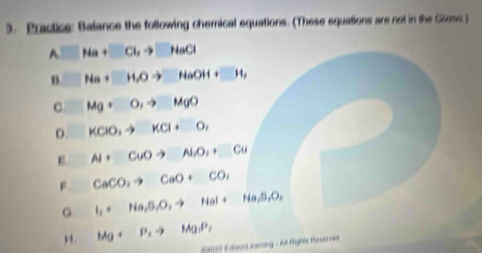 Practice: Balance the following chemical equations. (These squations are not in the Gizms.)
A□ Ha+□ Clto □ HaCl
B. □ Na+□ H, Oto □ HaOH+□ H, 
C. □ Mg+O,to MgO
0. KCIO_3to KCl+O_2
E. AI+CuOto NO_2+Cu
β. CaCO_3to CaO+CO_2
G. I_2+Na, S, O, to NaI+Ha,S,O,
H. Mg+P_4to Mg_3P_2
S2020 EdisonL eaming - All Fighte Reserved