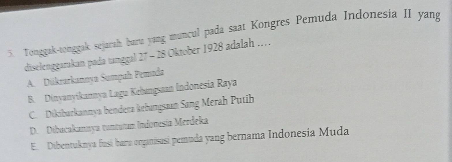 Tonggak-tonggak sejarah baru yang muncul pada saat Kongres Pemuda Indonesia II yang
diselenggarakan pada tanggal 27 - 28 Oktober 1928 adalah ..
A. Dükrarkannya Sumpah Pemuda
B. Dinyanyikannya Lagu Kebangsaan Indonesia Raya
C. Dikibarkannya bendera kebangsaan Sang Merah Putih
D. Dibacakannya tuntutan Indonesía Merdeka
E. Dibentuknya fusi baru organisasi pemuda yang bernama Indonesia Muda