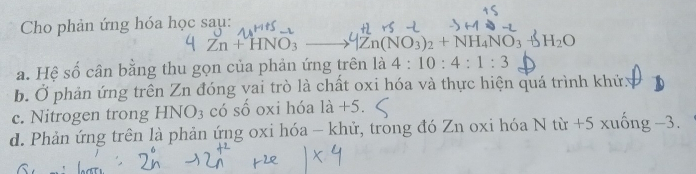 Cho phản ứng hóa học sau:
Zn+HNO_3 MZn(NO_3)_2+NH_4NO_3+SH_2O
a. Hệ số cân bằng thu gọn của phản ứng trên là 4:10:4:1:3
b. Ở phản ứng trên Zn đóng vai trò là chất oxi hóa và thực hiện quá trình khửy
c. Nitrogen trong HNO_3 3 có số oxi hóa là +5.
d. Phản ứng trên là phản ứng oxi hóa - khử, trong đó Zn oxi hóa N từ +5 xuống -3.