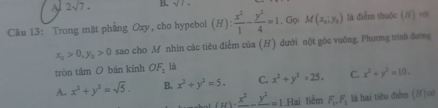 A 2sqrt(7). 
B. sqrt()1. 
Câu 13: Trong mặt phẳng Oxy, cho hypebol (H): x^2/1 - y^2/4 =1. Gọi M(x_0;y_0) là điểm thuộc (H) với
x_0>0, y_0>0 sao cho M nhìn các tiêu điểm của (H) dưới nột góc vuỡng. Phương trình đường
tròn tâm O bán kính OF_2 là
A. x^2+y^2=sqrt(5). B. x^2+y^2=5. C. x^2+y^2=25. C. x^2+y^2=10. 
(H) · frac x^2-frac y^2=1.Hai tiểm F_1, F_2 là hai tiêu điểm (/) có