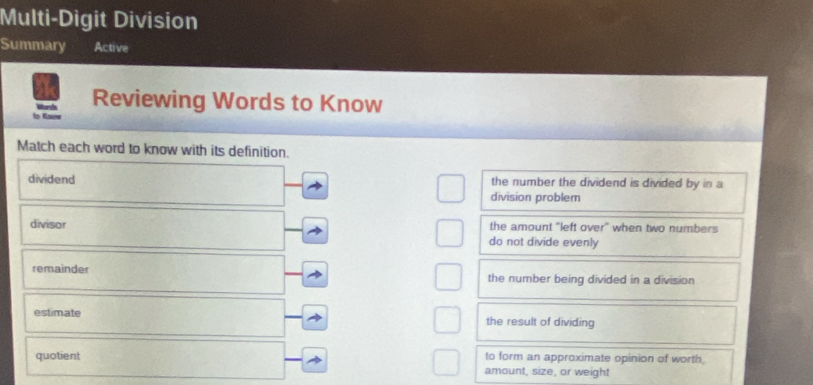 Multi-Digit Division
Summary Active
Reviewing Words to Know
to Gauw
Match each word to know with its definition.
dividend the number the dividend is divided by in a
division problem
divisor the amount "left over" when two numbers
do not divide evenly
remainder the number being divided in a division
estimate the result of dividing
to form an approximate opinion of worth,
quotient amount, size, or weight