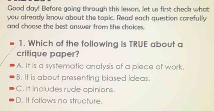 Good day! Before going through this lesson, let us first check what
you already know about the topic. Read each question carefully
and choose the best answer from the choices.
1. Which of the following is TRUE about a
critique paper?
A. It is a systematic analysis of a piece of work.
B. It is about presenting biased ideas.
C. It includes rude opinions.
D. It follows no structure.