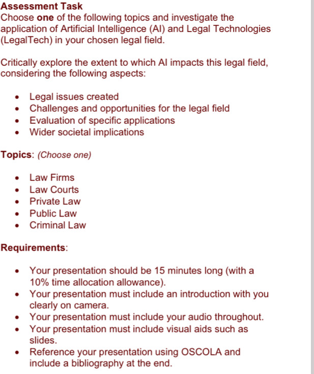 Assessment Task 
Choose one of the following topics and investigate the 
application of Artificial Intelligence (AI) and Legal Technologies 
(LegalTech) in your chosen legal field. 
Critically explore the extent to which AI impacts this legal field, 
considering the following aspects: 
Legal issues created 
Challenges and opportunities for the legal field 
Evaluation of specific applications 
Wider societal implications 
Topics: (Choose one) 
Law Firms 
Law Courts 
Private Law 
Public Law 
Criminal Law 
Requirements: 
Your presentation should be 15 minutes long (with a
10% time allocation allowance). 
Your presentation must include an introduction with you 
clearly on camera. 
Your presentation must include your audio throughout. 
Your presentation must include visual aids such as 
slides. 
Reference your presentation using OSCOLA and 
include a bibliography at the end.