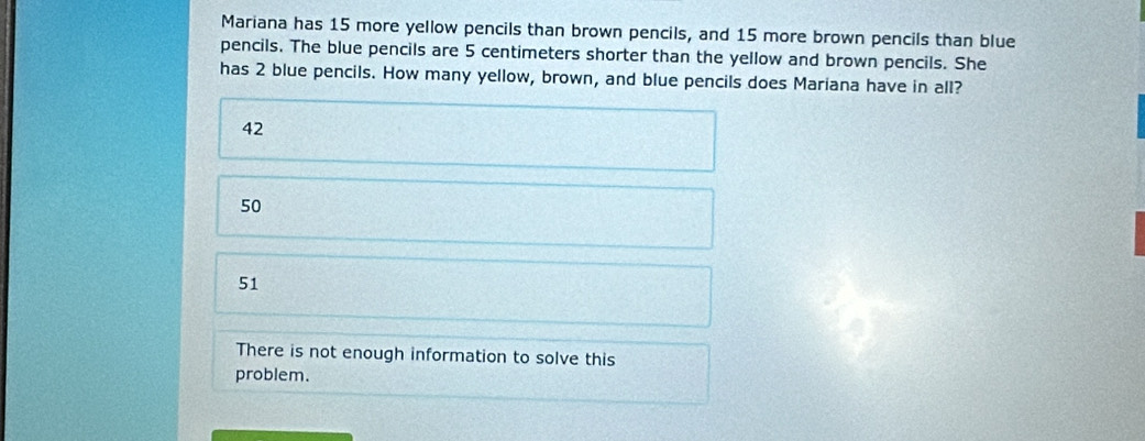 Mariana has 15 more yellow pencils than brown pencils, and 15 more brown pencils than blue
pencils. The blue pencils are 5 centimeters shorter than the yellow and brown pencils. She
has 2 blue pencils. How many yellow, brown, and blue pencils does Mariana have in all?
42
50
51
There is not enough information to solve this
problem.