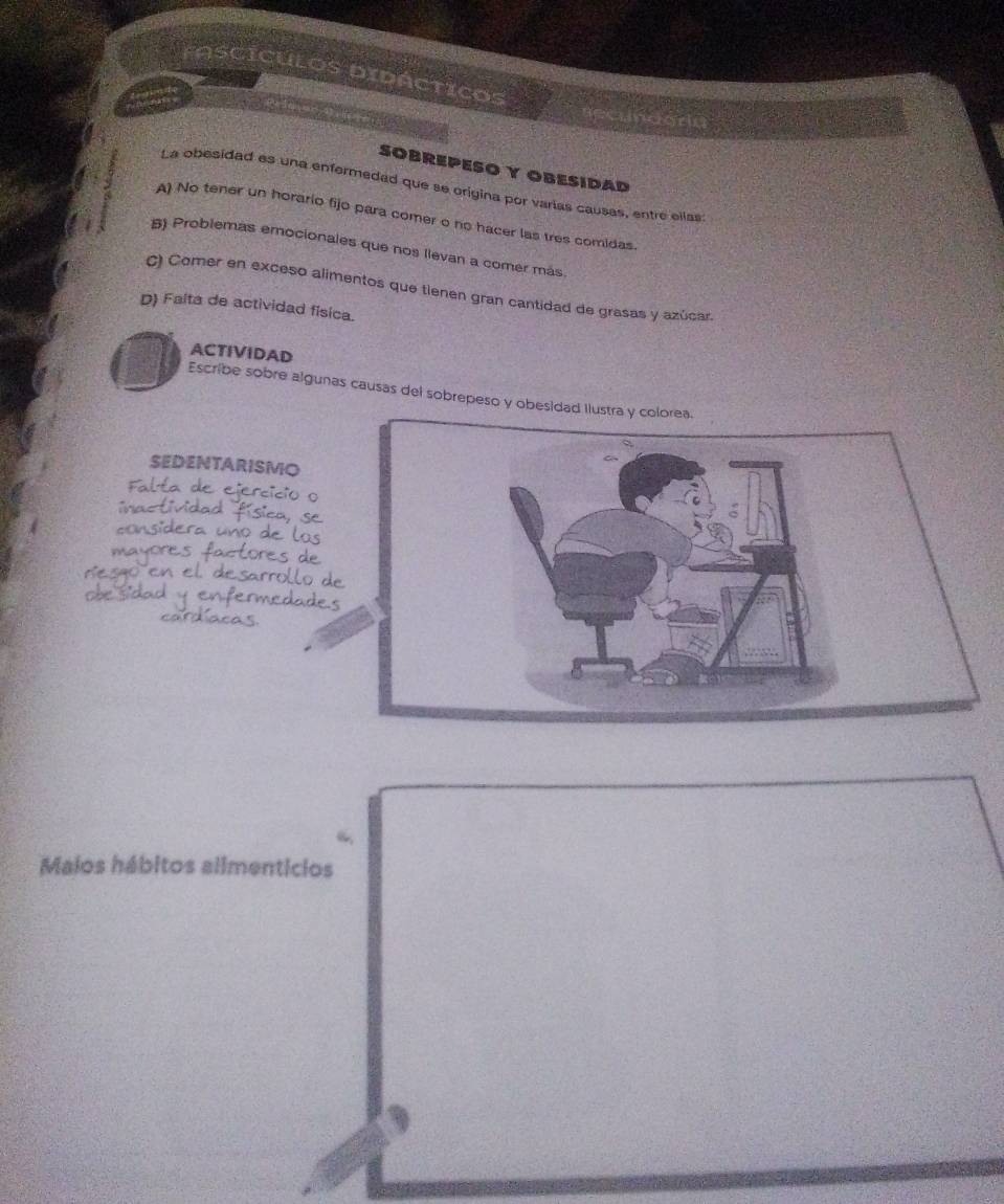 foscÍCULOs DiDÁCticos
Anginde
mdgria
SOBREPESO Y OBESIDAD
La obesidad es una enfermedad que se origina por varías causas, entre ellas
A) No tener un horario fijo para comer o no hacer las tres comidas.
B) Problemas emocionales que nos llevan a comer más
C) Comer en exceso alimentos que tienen gran cantidad de grasas y azúcar.
D) Falta de actividad física.
ACTIVIDAD
Escribe sobre algunas causas del sobrepeso y obesidad l
SEDENTARISMO
6
“
Maios hábitos allmenticios