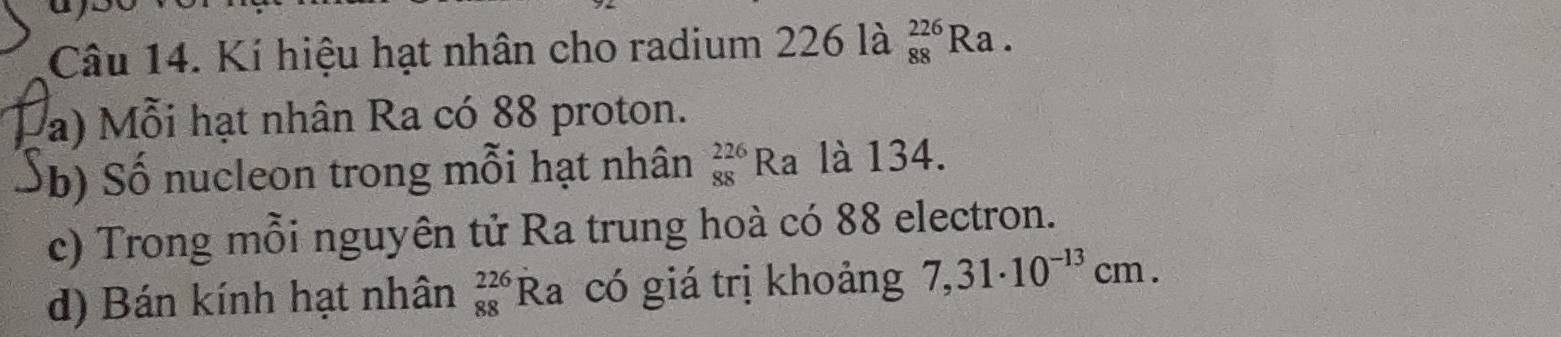 Kí hiệu hạt nhân cho radium 226 là _(88)^(226)Ra. 
a) Mỗi hạt nhân Ra có 88 proton. 
b S ố nucleon trong mỗi hạt nhân _(88)^(226)Ra là 134. 
c) Trong mỗi nguyên tử Ra trung hoà có 88 electron. 
d) Bán kính hạt nhân beginarrayr 226 88endarray Ra có giá trị khoảng 7,31· 10^(-13)cm.