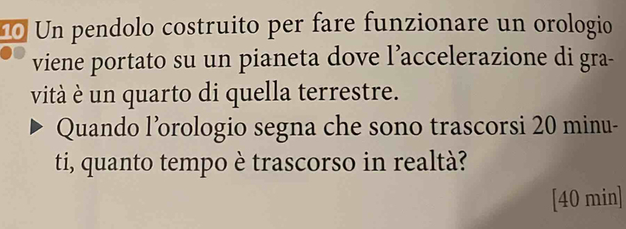 Un pendolo costruito per fare funzionare un orologio 
viene portato su un pianeta dove l’accelerazione di gra- 
vità è un quarto di quella terrestre. 
Quando l’orologio segna che sono trascorsi 20 minu - 
ti, quanto tempo è trascorso in realtà? 
[ 40 min ]