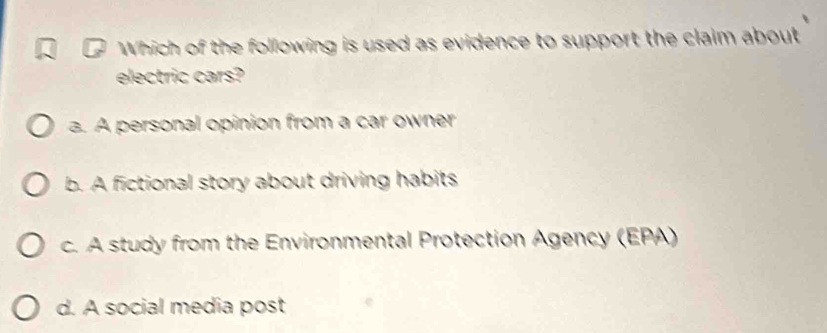 Which of the following is used as evidence to support the claim about
electric cars?
a. A personal opinion from a car owner
b. A fictional story about driving habits
c. A study from the Environmental Protection Agency (EPA)
d. A social media post