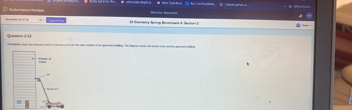 Dj Taj 'Let It Go' Fro.. N admsadisndbgfmcl_ N Nitro Type Race Run 3 at FLASHMA  2 player games un All Bookmarks
Performance Matters Welcome, Mamawah!
Question 12 of 15 Submit Test 10 Geometry Spring Benchmark 4: Section 2
Tools +
Question 2-12
Afirefighter must use a bucket truck to rescue a cat from the open window of an apartment building. The diagram shows the bucket truck and the apartment building