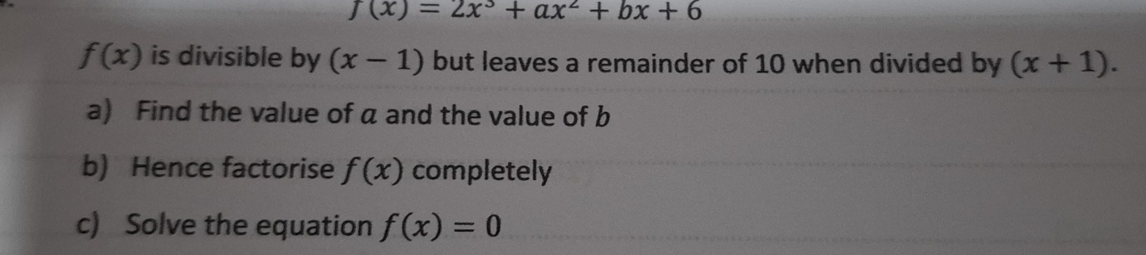 f(x)=2x^3+ax^2+bx+6
f(x) is divisible by (x-1) but leaves a remainder of 10 when divided by (x+1). 
a) Find the value of a and the value of b
b) Hence factorise f(x) completely 
c) Solve the equation f(x)=0