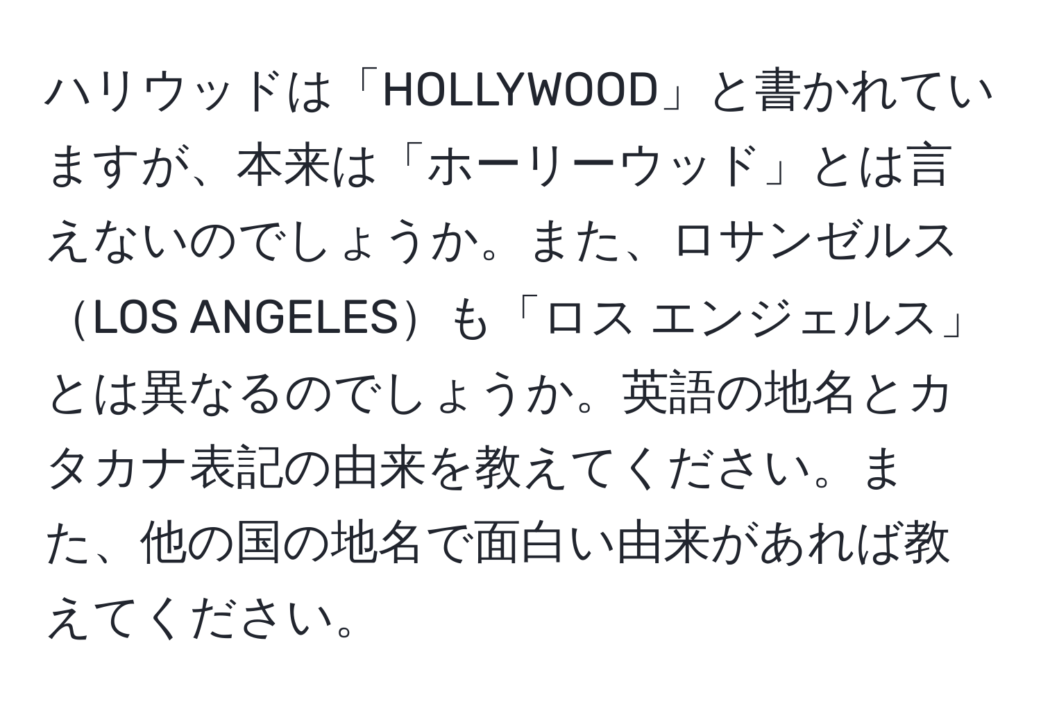 ハリウッドは「HOLLYWOOD」と書かれていますが、本来は「ホーリーウッド」とは言えないのでしょうか。また、ロサンゼルスLOS ANGELESも「ロス エンジェルス」とは異なるのでしょうか。英語の地名とカタカナ表記の由来を教えてください。また、他の国の地名で面白い由来があれば教えてください。