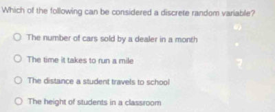 Which of the following can be considered a discrete random variable?
The number of cars sold by a dealer in a month
The time it takes to run a mile
The distance a student travels to school
The height of students in a classroom