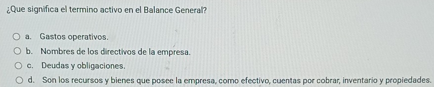 ¿Que significa el termino activo en el Balance General?
a. Gastos operativos.
b. Nombres de los directivos de la empresa.
c. Deudas y obligaciones.
d. Son los recursos y bienes que posee la empresa, como efectivo, cuentas por cobrar, inventario y propiedades.