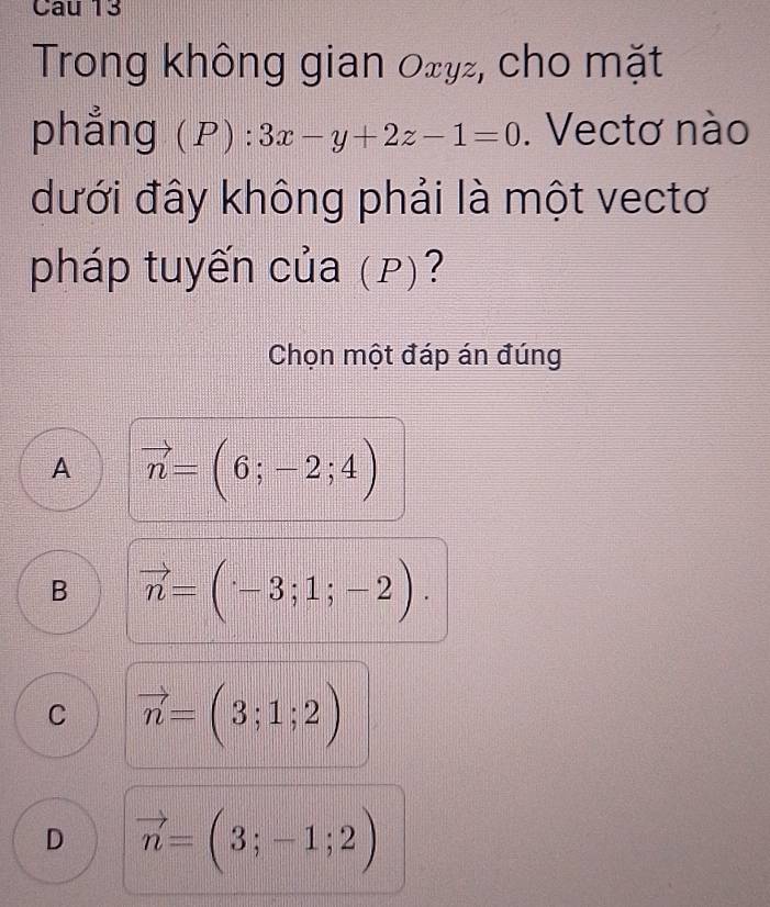 Trong không gian 0xy², cho mặt
phẳng (P) ^·  3x-y+2z-1=0. Vectơ nào
dưới đây không phải là một vectơ
pháp tuyến của (p)?
Chọn một đáp án đúng
A vector n=(6;-2;4)
B vector n=(-3;1;-2).
C vector n=(3;1;2)
D vector n=(3;-1;2)