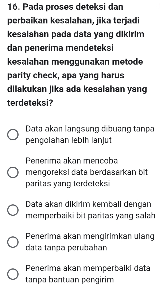 Pada proses deteksi dan
perbaikan kesalahan, jika terjadi
kesalahan pada data yang dikirim
dan penerima mendeteksi
kesalahan menggunakan metode
parity check, apa yang harus
dilakukan jika ada kesalahan yang
terdeteksi?
Data akan langsung dibuang tanpa
pengolahan lebih lanjut
Penerima akan mencoba
mengoreksi data berdasarkan bit
paritas yang terdeteksi
Data akan dikirim kembali dengan
memperbaiki bit paritas yang salah
Penerima akan mengirimkan ulang
data tanpa perubahan
Penerima akan memperbaiki data
tanpa bantuan pengirim