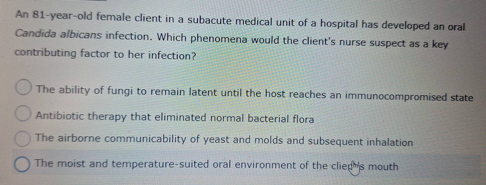 An 81-year-old female client in a subacute medical unit of a hospital has developed an oral
Candida albicans infection. Which phenomena would the client's nurse suspect as a key
contributing factor to her infection?
The ability of fungi to remain latent until the host reaches an immunocompromised state
Antibiotic therapy that eliminated normal bacterial flora
The airborne communicability of yeast and molds and subsequent inhalation
The moist and temperature-suited oral environment of the clieph's mouth