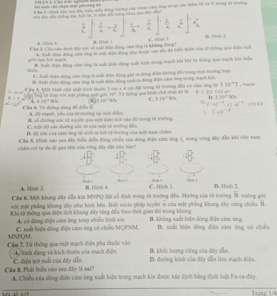 thí sinh chỉ chen mặt phương án PháV I, Câu trắc nghin nhàu
Cầa 1. Minh não sau đây biểu dẫn đồng hướng của vécto căm ứng từ tại các điểm M và N trong từ trường
của dây dân thắng dài, biết M, N năm đội xùng nău qua dây dân?
:
D ,
A. Hish 4 Hish 1. C. Hình 3. D. Hinh 2.
Câu 2. Câu nào dưới đây nói về suất điện động cảm ứng là không đùng?
A. Suất điện động căm ứng là suất điện động pầu suộc vào tốc độ biển thiện của từ thông qua điện tích
giới hạn bởi mạch. B. Suất điện động cảm ứng là suất điện động xuất hiện trung mạch kin khi từ thông qua mạch kin biển
shiên. C. Suất điện động cám ứng là xuất điện động gây ra dòng điện không đổi trong mọi trường hợp.
D. Suất điện động cảm ứng là suất điện động sinh ra đòng điện cầm ứng trong mạch kin.
Cầu A Một hình chữ nhật kích thước 3 cm x 4 cơ đặt trong từ trường đều có cảm ứng từ . `
A. 4 TÔng tữ hợp với mặt phầng một góc Wh. B 7.10° 30°.  Từ thông qua hình chữ nhật đó là Wh.
10° Wh. C. 5.10^3
Câu 4 Từ thông dùng đề diễn t A. độ mạnh, yểu của từ trưởng tại một điểm.
B. số đường sửc từ xuyện qua một diện tích nào đồ trong từ trường.
C. mật độ các đường sức từ của một tử trường đều.
D. độ lớn của cảm ứng từ sinh ra bởi từ trưởng của một nam châm.
Cầw 5. Hình não sau đây biểu điễn đùng chiều của đòng điện cảm ứng í, trong vòng dây dẫn khi cho nam
châm rơi tự đo đi qua tâm của vòng đây đặt trên bàn?
A. Hình 3.
Hänh 2.
Cầu 6, Một khung đây dẫn kin MNPQ đặt cổ định trong từ trường đều. Hướng của từ trường overline B vuông gōc
với mặt phẳng khung dây như hình bên. Biết vecto pháp tuyển n của mặt phẳng khung dây cùng chiều vector B
Khí tử thông qua diện tích khung đây tăng đều theo thời gian thì trong khung B. không xuất hiện đòng điện cảm ứng.
A. có đông điện cảm ứng xoay chiều hình sin.
C. xuất hiện đòng điện cảm ứng có chiều MQPNM. D. xuất hiện đòng điện cảm ứng có chiều
MNPQM.
Cậu 7. Tử thông qua một mạch điện phụ thuộc vào B. khổi lượng riêng của đây dẫn.
A  hinh dạng và kích thước của mạch điện.
C. điện trở suất của dây dẫn. D. đường kinh của dây dẫn làm mạch điện.
Câu 8, Phát biểu nào sau đây là sai?
A. Chiều của đòng điện cảm ứng xuất hiện trong mạch kin được xác định bằng định luật Fa-ra-đây.
Trang 1/4