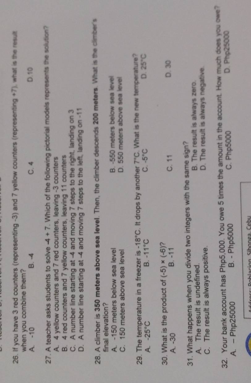 If you have 3 red counters (representing -3) and 7 yellow counters (representing +7), what is the result
when you combine them?
A. -10 B. -4 C. 4 D. 10
27. A teacher asks students to solve -4+7. Which of the following pictorial models represents the solution?
A. 4 yellow counters and 7 red counters, leaving -3 counters
B. 4 red counters and 7 yellow counters, leaving 11 counters
C. A number line starting at -4 and moving 7 steps to the right, landing on 3
D. A number line starting at -4 and moving 7 steps to the left, landing on -11
28. A climber is 350 meters above sea level. Then, the climber descends 200 meters. What is the climber's
final elevation?
A. -150 meters below sea level B. -550 meters below sea level
C. 150 meters above sea level D. 550 meters above sea level
29. The temperature in a freezer is -18°C. It drops by another 7°C. What is the new temperature?
A. -25°C B. -11°C C. -5°C D. 25°C
30. What is the product of (-5)* (-6) ?
A. -30 B. -11 C. 11 D. 30
31. What happens when you divide two integers with the same sign?
A. The result is undefined. B. The result is always zero.
C. The result is always positive. D. The result is always negative.
32. Your bank account has Php5,000. You owe 5 times the amount in the account. How much does you owe?
A. - Php25000 B. - Php5000 C. Php5000 D. Php25000