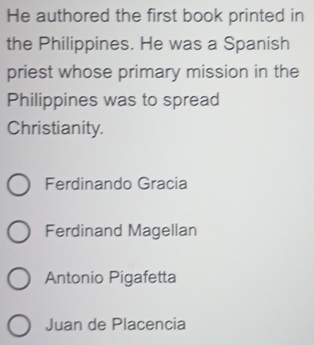 He authored the first book printed in
the Philippines. He was a Spanish
priest whose primary mission in the
Philippines was to spread
Christianity.
Ferdinando Gracia
Ferdinand Magellan
Antonio Pigafetta
Juan de Placencia