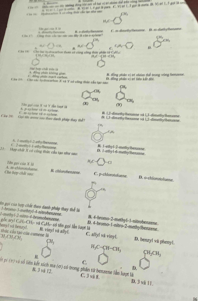 áu 15:   Điều nào sau đây không đùng khi nói về hai vị trí nhóm thể trên vùng ben / s 1. 5 gọi là cn  
4. Vị ới 1. 2 gọi là onho. B. Vị trí 1,4 gọi là para. CVI 1.3gol là meta D,V)
Câu 16: Hydrocarbon X có công thức cầu tạo như sau CH_3
H_3C·
Tên gui của X là
A. dimethylben zene. H. o-diethylbenzene  C.  m-dimethytbenzene. D. m-disthy/ben z e 
táo 1= Công thức cầu tạo não sau đây là của o-xylene?
CH_3
CH_3
CH_3
H_2C CH_3 H_3C- C. C_2H_4= D
4.
Cầu 18:  Cho hai hydrocarbon thơm có cùng công thức phần từ CMa?
CH_2CH_3CH_3
H_2C-CH-CH_3
Hai hợp chất trên là
A. đồng phân không gian, B. đồng phân vị trí nhóm thể trong vòng benzene.
C. đồng phân mạch carbon D. đồng phân vị trí liện kết đôi.
Cầu 19: Cho các hydrocarbon X và Y có công thức cầu tạo sau:
CH_3
CH_3
CH_3 CH_3
Tên gọi của X và Y lẫn lượt là (X) (X)
A. p-xy vlene và m=xy lene . B. 1,2-dimethylbenzene và 1,3-dimethylbenzene.
C. 11=xy viene và O=xy ene.
Cầu 20: Gọi tên arene sau theo danh pháp thay thế? D. 1,3-dimethylbenzene và 1,2-dimethylbenzene
CH_3
C_pH_4
A. 1-methyl-2-ethylbenzene. B, 1-ethyl-2-methylbenzene.
C. 2-methyl-1-ethylbenzene. D. 1-ethyl-6-methylbenzene.
21: Hợp chất X có công thức cầu tạo như sau:
Tên gọi của X lã
, . [
CJ
Cho hợp chất sau:
A. m-chlorotoluene. B. chlorobenzene. C. p-chlorotoluene. D. o-chlorotoluene.
7°,
CH_3
gn gọi của hợp chất theo danh pháp thay thế là
1=bromo-3-methtyl-4-nitrobenzene. B. 4-bromo-2-methyl-1-nitrobenzene.
gộc ary!
1-methyl-2-nitro-4-bromobenzene. C_6H_5-CH_2 - và C_6H_5. có tên gọi lần lượt là
D. 4-bromo-1-nitro-2-methylbenzene.
henyl và benzyl. thức cầu tạo của cumene là
B. vinyl vå allyl. C. allyl và vinyl. D. benzyl và phenyl.
H_2CH_2CH_3
CH_3
H_3C-CH-CH_3 CH_2CH_3
C.
at pi(π ) v số liên kết xích ma (σ) có trong phân tử benzene lần lượt là
D.
B. 3 và 12. C. 3 và 8. D. 3 và 11.
1