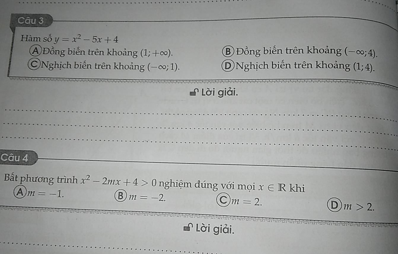 Hàm số y=x^2-5x+4
④ Đồng biến trên khoảng (1;+∈fty ). ⑧ Đồng biến trên khoảng (-∈fty ;4). 
Nghịch biến trên khoảng (-∈fty ;1). D Nghịch biến trên khoảng (1;4). 
_
Lời giải.
_
_
_
_
Câu 4
Bắt phương trình x^2-2mx+4>0 nghiệm đúng với mọi x∈ R khi
A m=-1.
B m=-2.
C m=2.
D m>2. 
Lời giải.
_
_
_