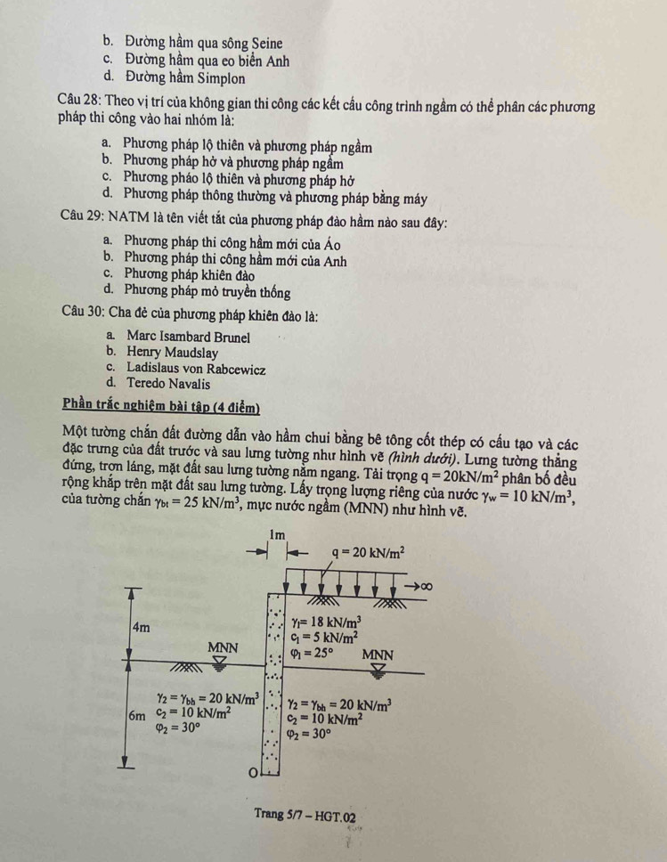b. Đường hầm qua sông Seine
c. Đường hầm qua eo biển Anh
d. Đường hầm Simplon
Câu 28: Theo vị trí của không gian thi công các kết cầu công trình ngầm có thể phân các phương
pháp thi công vào hai nhóm là:
a. Phương pháp lộ thiên và phương pháp ngầm
b. Phương pháp hở và phương pháp ngầm
c. Phương pháo lộ thiên và phương pháp hở
d. Phương pháp thông thường và phương pháp bằng máy
Câu 29: NATM là tên viết tắt của phương pháp đào hầm nào sau đây:
a. Phương pháp thi công hầm mới của Áo
b. Phương pháp thi công hầm mới của Anh
c. Phương pháp khiên đào
d. Phương pháp mỏ truyền thống
Câu 30: Cha đẻ của phương pháp khiên đào là:
a. Marc Isambard Brunel
b. Henry Maudslay
c. Ladislaus von Rabcewicz
d. Teredo Navalis
Phần trắc nghiệm bài tập (4 điểm)
Một tường chấn đất đường dẫn vào hầm chui bằng bê tông cốt thép có cấu tạo và các
đặc trưng của đất trước và sau lưng tường như hình vẽ (hình dưới). Lưng tường thẳng
đứng, trợn láng, mặt đất sau lưng tường nằm ngang. Tải trọng q=20kN/m^2
rộng khắp trên mặt đất sau lưng tường. Lấy trọng lượng riêng của nước gamma _w=10kN/m^3, phân bố đều
của tường chắn gamma _bt=25kN/m^3 *, mực nước ngầm (MNN) như hình vẽ.
Trang 5/7 - HGT.02