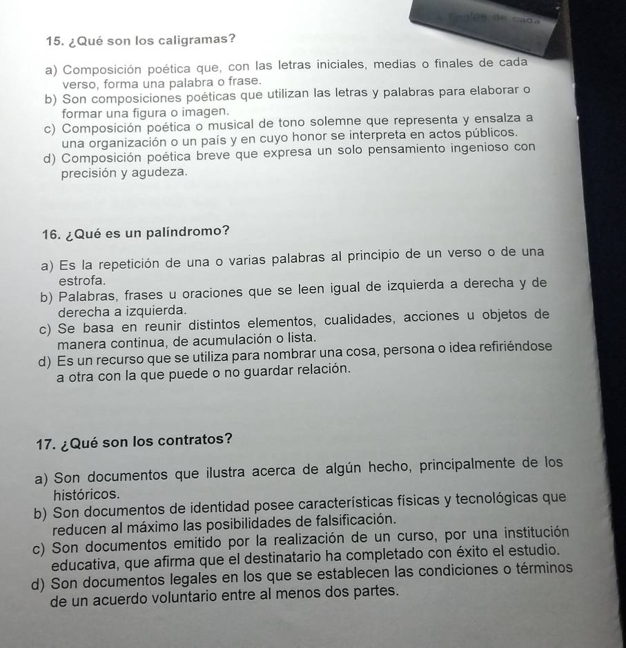 Ga n l é s de ca d
15. ¿Qué son los caligramas?
a) Composición poética que, con las letras iniciales, medias o finales de cada
verso, forma una palabra o frase.
b) Son composiciones poéticas que utilizan las letras y palabras para elaborar o
formar una figura o imagen.
c) Composición poética o musical de tono solemne que representa y ensalza a
una organización o un país y en cuyo honor se interpreta en actos públicos.
d) Composición poética breve que expresa un solo pensamiento ingenioso con
precisión y agudeza.
16. ¿Qué es un palíndromo?
a) Es la repetición de una o varias palabras al principio de un verso o de una
estrofa.
b) Palabras, frases u oraciones que se leen igual de izquierda a derecha y de
derecha a izquierda.
c) Se basa en reunir distintos elementos, cualidades, acciones u objetos de
manera continua, de acumulación o lista.
d) Es un recurso que se utiliza para nombrar una cosa, persona o idea refiriéndose
a otra con la que puede o no guardar relación.
17. ¿Qué son los contratos?
a) Son documentos que ilustra acerca de algún hecho, principalmente de los
históricos.
b) Son documentos de identidad posee características físicas y tecnológicas que
reducen al máximo las posibilidades de falsificación.
c) Son documentos emitido por la realización de un curso, por una institución
educativa, que afirma que el destinatario ha completado con éxito el estudio.
d) Son documentos legales en los que se establecen las condiciones o términos
de un acuerdo voluntario entre al menos dos partes.