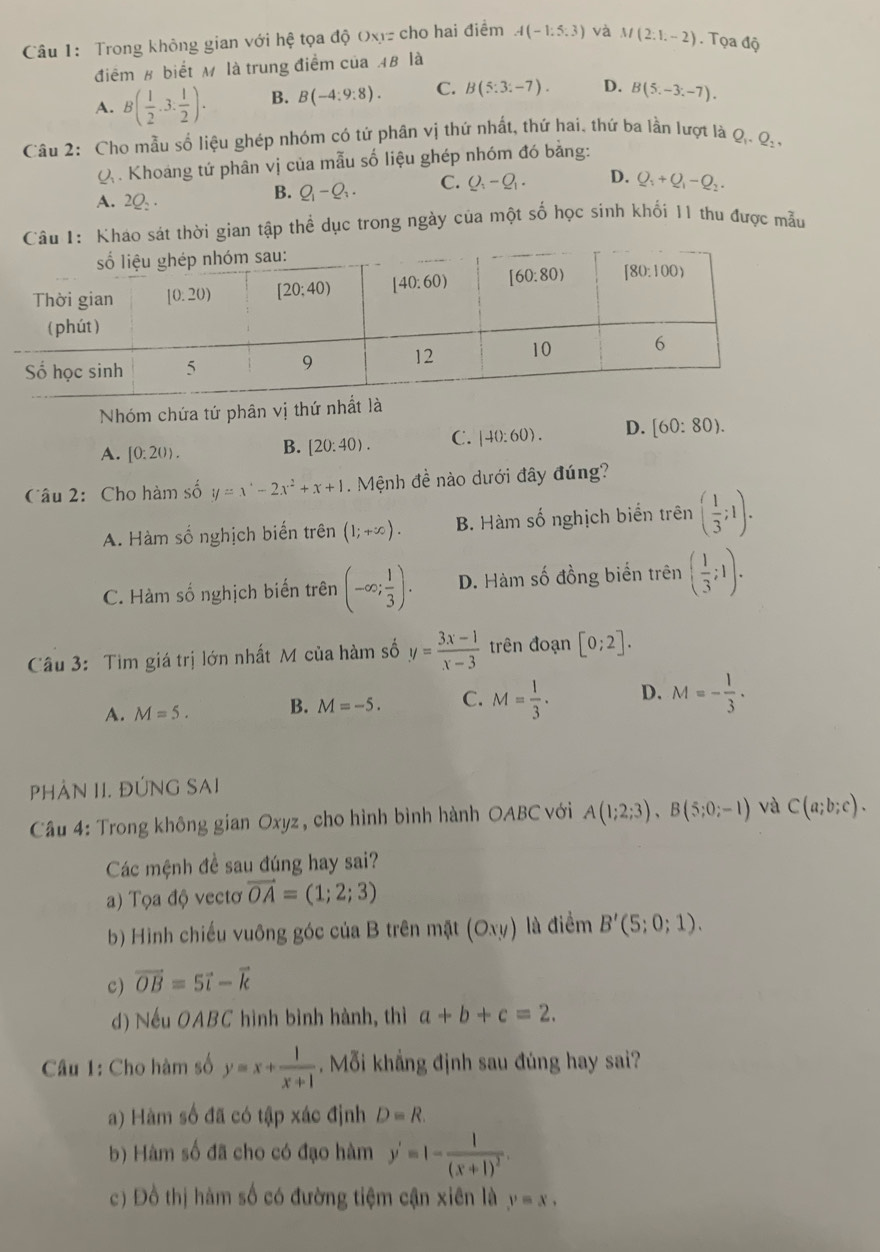 Trong không gian với hệ tọa độ Oxz cho hai điểm A(-1:5:3) và M(2:1,-2). Tọa độ
điểm 8 biết M là trung điểm của 4B là
A. B( 1/2 ,3. 1/2 ). B. B(-4:9:8). C. B(5:3:-7). D. B(5,-3,-7).
Câu 2: Cho mẫu số liệu ghép nhóm có tử phân vị thứ nhất, thứ hai, thứ ba lần lượt là Q_1,Q_2,
Q  . Khoang tứ phân vị của mẫu số liệu ghép nhóm đó bằng:
A. 2Q_2.
B. Q_1-Q_3. C. Q_1-Q_1. D. Q_1+Q_1-Q_2.
Câu 1: Kháo sát thời gian tập thể dục trong ngày của một số học sinh khối 11 thu được mẫu
Nhóm chứa tứ phân vị thứ nhất là
A. [0:20). B. [20:40). C. |40:60). D. [60:80).
Câu 2:  Cho hàm số y=x^4-2x^2+x+1. Mệnh đề nào dưới đây đúng?
A. Hàm số nghịch biến trên (1;+∈fty ). B. Hàm số nghịch biển trên ( 1/3 ;1).
C. Hàm số nghịch biến trên (-∈fty ; 1/3 ). D. Hàm số đồng biển trên ( 1/3 ;1).
Câu 3: Tìm giá trị lớn nhất M của hàm số y= (3x-1)/x-3  trên đoạn [0;2].
A. M=5. B. M=-5. C. M= 1/3 . D. M=- 1/3 ·
PHẢN II. ĐÚNG SAI
Câu 4: Trong không gian Oxyz, cho hình bình hành OABC với A(1;2;3),B(5;0;-1) và C(a;b;c).
Các mệnh đề sau đúng hay sai?
a) Tọa độ vectơ vector OA=(1;2;3)
b) Hình chiếu vuông góc của B trên mặt ( Oxy) là điểm B'(5;0;1).
c) vector OB=5vector i-vector k
d) Nếu OABC hình bình hành, thì a+b+c=2.
Câu 1: Cho hàm số y=x+ 1/x+1 . Mỗi khẳng định sau đúng hay sai?
a) Hàm số đã có tập xác định D=R.
b) Hàm số đã cho có đạo hàm y'=1-frac 1(x+1)^2.
c) Đồ thị hàm số có đường tiệm cận xiên là y=x.