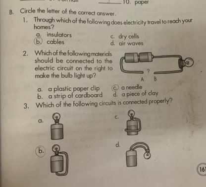 paper
B. Circle the letter of the correct answer.
1 . Through which of the following does electricity travel to reach your
homes?
a. insulators c.dry cells
b.cables d. air waves
2. Which of the following materials
should be connected to the
electric circuit on the right to
make the bulb light up?
a. a plastic paper clip c. a needle
b. a strip of cardboard d. a piece of clay
3. Which of the following circuits is connected properly?
C.
a.
d.
b.
161