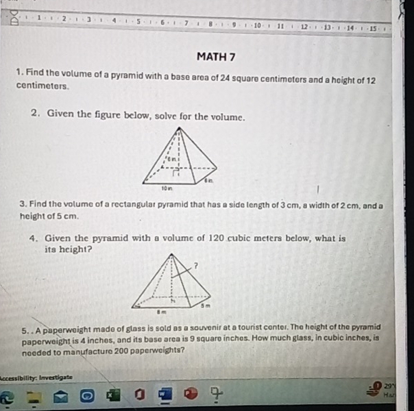 1 
1 . , 2 . , . ] 4 5 1 。 6 1 7 1 B 9 ' · 10 11 i 12 ' ' · 13 ·' · 14 · 15 · 
MATH 7 
1. Find the volume of a pyramid with a base area of 24 square centimeters and a height of 12
centimeters. 
2. Given the figure below, solve for the volume. 
3. Find the volume of a rectangular pyramid that has a side length of 3 cm, a width of 2 cm, and a 
height of 5 cm. 
4. Given the pyramid with a volume of 120 cubic meters below, what is 
its height? 
?
5m
8 m
5. . A paperweight made of glass is sold as a souvenir at a tourist center. The height of the pyramid 
paperweight is 4 inches, and its base area is 9 square inches. How much glass, in cubic inches, is 
needed to manufacture 200 paperweights? 
Accessibility: Investigate
29°
Har