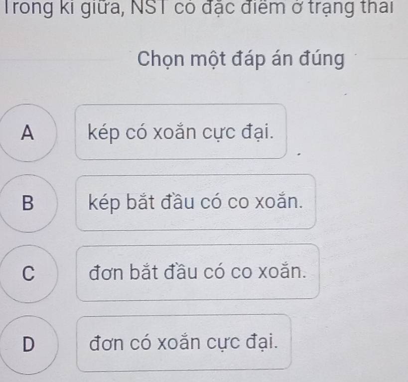 Trong ki giữa, NST có đặc điểm ở trạng thai
Chọn một đáp án đúng
A kép có xoắn cực đại.
B kép bắt đầu có co xoắn.
C đơn bắt đầu có co xoắn.
D đơn có xoắn cực đại.