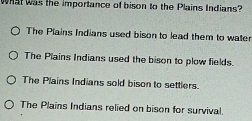 What was the importance of bison to the Plains Indians?
The Plains Indians used bison to lead them to water
The Plains Indians used the bison to plow fields.
The Plains Indians sold bison to settlers.
The Plains Indians relied on bison for survival.